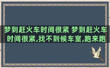 梦到赶火车时间很紧 梦到赶火车时间很紧,找不到候车室,跑来跑去